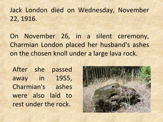 Jack London died on Wednesday, November
22, 1916.
On November 26, in a silent ceremony,
Charmian London placed her husband's ashes
on the chosen knoll under a large lava rock.
After she passed
away in 1955,
Charmian's ashes
were also laid to
rest under the rock.
 