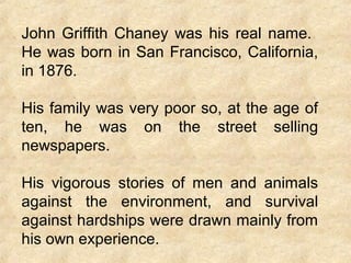 John Griffith Chaney was his real name.
He was born in San Francisco, California,
in 1876.
His family was very poor so, at the age of
ten, he was on the street selling
newspapers.
His vigorous stories of men and animals
against the environment, and survival
against hardships were drawn mainly from
his own experience.
 