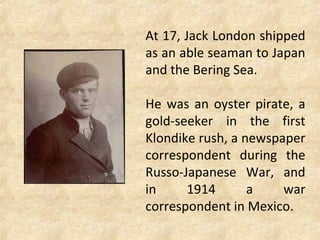 At 17, Jack London shipped
as an able seaman to Japan
and the Bering Sea.
He was an oyster pirate, a
gold-seeker in the first
Klondike rush, a newspaper
correspondent during the
Russo-Japanese War, and
in 1914 a war
correspondent in Mexico.
 