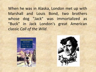 When he was in Alaska, London met up with
Marshall and Louis Bond, two brothers
whose dog "Jack" was immortalized as
"Buck" in Jack London's great American
classic Call of the Wild.
 