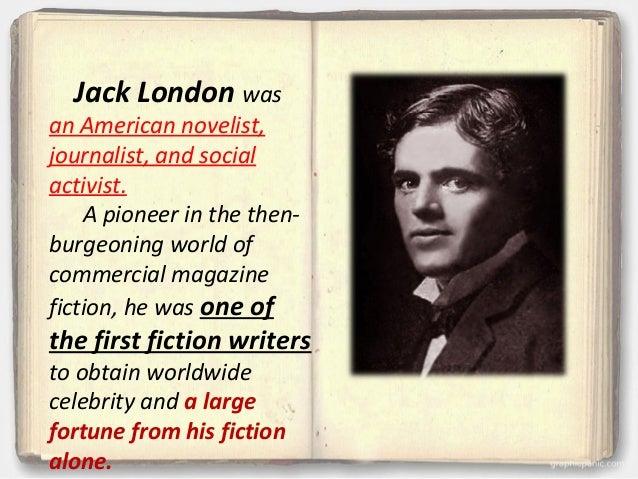 a biography of jack london a pioneer in the then burgeoning world of commercial magazine fiction Jack london (1876 - 1916) he was a pioneer in the then-burgeoning world of commercial magazine fiction and was one of the first fiction writers to obtain worldwide celebrity and a large fortune from his fiction alone. a biography of jack london a pioneer in the then burgeoning world of commercial magazine fiction Jack london (1876 - 1916) he was a pioneer in the then-burgeoning world of commercial magazine fiction and was one of the first fiction writers to obtain worldwide celebrity and a large fortune from his fiction alone.