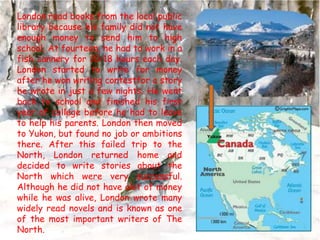 London read books from the local public
library because his family did not have
enough money to send him to high
school. At fourteen, he had to work in a
fish cannery for 10-18 hours each day.
London started to write for money
after he won writing contestfor a story
he wrote in just a few nights. He went
back to school and finished his first
year of college before he had to leave
to help his parents. London then moved
to Yukon, but found no job or ambitions
there. After this failed trip to the
North, London returned home and
decided to write stories about the
North which were very successful.
Although he did not have alot of money
while he was alive, London wrote many
widely read novels and is known as one
of the most important writers of The
North.

 