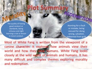 The quality of having
good conduct or
standards, being
virtuous and right
learning a rule or lesson
in moral conduct.

Atonting for a fault
or mistake, being
rescued for doing
wrong, salvation,
redeemed from guilt

Most of White Fang is written from the viewpoint of a
canine character. It explores how animals view their
world and how they view humans. White Fang looks
closely at the wild world of animals and humans. It has
many difficult and complex themes exploring morality
and redemption.

 