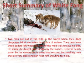 • Two men are out in the wild in The North when their dogs
disappear. Most are eaten by a pack of wolves. They only have
three bullets left when Bill, one of the men tries to save his dog.
His misses his target and is eaten by the wolves. Henry is nearly
eaten by the wolves but is saved and rescued by travelling men
that are very close and can hear him shouting for help.

 
