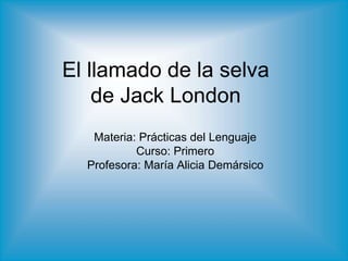 El llamado de la selva
de Jack London
Materia: Prácticas del Lenguaje
Curso: Primero
Profesora: María Alicia Demársico
 