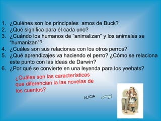 1. ¿Quiénes son los principales amos de Buck?
2. ¿Qué significa para él cada uno?
3. ¿Cuándo los humanos de “animalizan” y los animales se
“humanizan”?
4. ¿Cuáles son sus relaciones con los otros perros?
5. ¿Qué aprendizajes va haciendo el perro? ¿Cómo se relaciona
este punto con las ideas de Darwin?
6. ¿Por qué se convierte en una leyenda para los yeehats?
 
