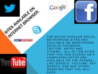 THE MAJOR POPULAR SOCIAL
NETWORKING SITES ARE
AVA I L A B L E O N S M A R T P H O N E
S UCH A S FA CE B O O K ,
TWITTER, SKYPE AND
OTHERS… ALL OF THE SITES
T H AT Y O U C A N A C C E S S O N A
COMPUTER/LAPTOP ARE
AVA I L A B L E O N T H E P H O N E S ,
LIKE GOOGLE, YOUTUBE, SKY
SPORTS, AND ANY OTHER
W E B S I T E S T H AT Y O U W I L L
NEED.
 