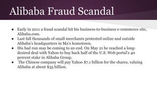 Alibaba Fraud Scandal
● Early in 2011 a fraud scandal hit his business-to-business e-commerce site,
Alibaba.com.
● Last fall thousands of small merchants protested online and outside
Alibaba’s headquarters in Ma’s hometown,
● His bad run may be coming to an end. On May 21 he reached a long-
desired deal with Yahoo to buy back half of the U.S. Web portal’s 40
percent stake in Alibaba Group.
● The Chinese company will pay Yahoo $7.1 billion for the shares, valuing
Alibaba at about $35 billion.
 