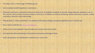 • The above clip is a home page of Alibaba group.
• Let me explain something about e- commerce .
• Electronic commerce, commonly known as E-commerce. is trading in products or services using computer networks, such as
the Internet. Almost every one knows about e-commerce. It obtains as internet marketing, online transaction process, mobile
commerce, electronic data interchange.
• Provide Etail or "virtual storefronts" on websites with online catalogs, sometimes gathered into a "virtual mall.
• Buy or sell on websites or online marketplaces.
• Gather and use demographic data through web contacts and social media.
• Use electronic data interchange, the business-to-business exchange of data.
• Reach prospective and established customers by e-mail or fax.
 