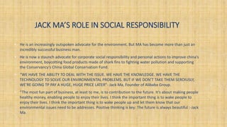 JACK MA’S ROLE IN SOCIAL RESPONSIBILITY
• He is an increasingly outspoken advocate for the environment. But MA has become more than just an
incredibly successful business man.
• He is now a staunch advocate for corporate social responsibility and personal actions to improve china's
environment, boycotting food products made of shark fins to fighting water pollution and supporting
the Conservancy’s China Global Conservation Fund.
• “WE HAVE THE ABILITY TO DEAL WITH THE ISSUE. WE HAVE THE KNOWLEDGE. WE HAVE THE
TECHNOLOGY TO SOLVE OUR ENVIRONMENTAL PROBLEMS. BUT IF WE DON’T TAKE THEM SEROIUSLY,
WE’RE GOING TP PAY A HUGE, HUGE PRICE LATER”- Jack Ma, Founder of Alibaba Group.
• “The most fun part of business, at least to me, is to contribution to the future. It’s about making people
healthy money, enabling people to enjoy their lives. I think the important thing is to wake people to
enjoy their lives. I think the important thing is to wake people up and let them know that our
environmental issues need to be addresses. Positive thinking is key: The future is always beautiful :-Jack
Ma.
 