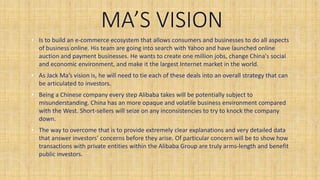 MA’S VISION
• Is to build an e-commerce ecosystem that allows consumers and businesses to do all aspects
of business online. His team are going into search with Yahoo and have launched online
auction and payment businesses. He wants to create one million jobs, change China's social
and economic environment, and make it the largest Internet market in the world.
• As Jack Ma’s vision is, he will need to tie each of these deals into an overall strategy that can
be articulated to investors.
• Being a Chinese company every step Alibaba takes will be potentially subject to
misunderstanding. China has an more opaque and volatile business environment compared
with the West. Short-sellers will seize on any inconsistencies to try to knock the company
down.
• The way to overcome that is to provide extremely clear explanations and very detailed data
that answer investors’ concerns before they arise. Of particular concern will be to show how
transactions with private entities within the Alibaba Group are truly arms-length and benefit
public investors.
 