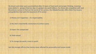 • His dream and vision were accomplished after 15 years of hard work and proper thinking, investing
every dollar in aproject that one day it is going to be worth billions. For those who empathise with Jack
Ma and are curious to find out the secret of his success, the Alibaba founder offers them five lessons
and guidelines that were the basement of his career :
1) Money isn’t happiness – it’s responsability
2) You don’t need family connections to achive sucess
3) Expect the unexpected
4) Think ahead
5) To change the world, invest in youth.
• Jack Ma strongly affirms that money never affected his personality and human inside.
 