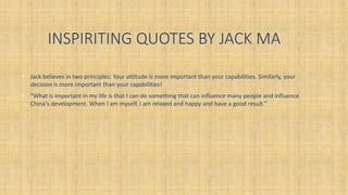 INSPIRITING QUOTES BY JACK MA
• Jack believes in two principles: Your attitude is more important than your capabilities. Similarly, your
decision is more important than your capabilities!
• “What is important in my life is that I can do something that can influence many people and influence
China's development. When I am myself, I am relaxed and happy and have a good result.”
 