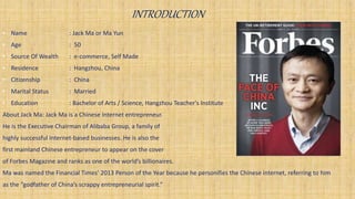 INTRODUCTION
• Name : Jack Ma or Ma Yun
• Age : 50
• Source Of Wealth : e-commerce, Self Made
• Residence : Hangzhou, China
• Citizenship : China
• Marital Status : Married
• Education : Bachelor of Arts / Science, Hangzhou Teacher's Institute
About Jack Ma: Jack Ma is a Chinese Internet entrepreneur.
He is the Executive Chairman of Alibaba Group, a family of
highly successful Internet-based businesses. He is also the
first mainland Chinese entrepreneur to appear on the cover
of Forbes Magazine and ranks as one of the world’s billionaires.
Ma was named the Financial Times’ 2013 Person of the Year because he personifies the Chinese internet, referring to him
as the “godfather of China’s scrappy entrepreneurial spirit.”
 