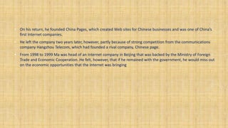 • On his return, he founded China Pages, which created Web sites for Chinese businesses and was one of China’s
first Internet companies.
• He left the company two years later, however, partly because of strong competition from the communications
company Hangzhou Telecom, which had founded a rival company, Chinese page.
• From 1998 to 1999 Ma was head of an Internet company in Beijing that was backed by the Ministry of Foreign
Trade and Economic Cooperation. He felt, however, that if he remained with the government, he would miss out
on the economic opportunities that the Internet was bringing
 