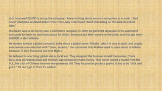 • Jack borrowed $2,000 to set up the company. I knew nothing about personal computers or e-mails. I had
never touched a keyboard before that. That's why I call myself "blind man riding on the back of a blind
tiger.“
• His dream was to set up my own e-commerce company. In 1999, he gathered 18 people in his apartment
and spoke to them for two hours about his vision. Everyone put their money on the table, and that got them
$60,000 to start Alibaba.
• He wanted to have a global company, so he chose a global name. Alibaba , which is easy to spell, and people
everywhere associate that with "Open, Sesame," the command that Ali Baba used to open doors to hidden
treasures in One Thousand and One Nights.
• He believed in one thing: global vision, local win. They designed the business model themselves. There
focus was on helping small and medium-size companies make money. They never copied a model from the
U.S., like a lot of Chinese Internet entrepreneurs did. They focused on product quality. It has to be "click and
get it." If I can't get it, then it's rubbish.
 