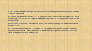 • In 2003 Ma created a new company, the consumer-to-consumer online marketplace Taobao (Chinese:
“searching for treasure”).
• At that time, the American company eBay, in collaboration with the Chinese company EachNet, had a
market share of 80 percent, but Ma felt that eBay-EachNet’s policy of charging users a transaction fee
was a weakness.
• Taobao did not charge such a fee but made money from online advertising and the sale of additional
services to users.
• Ma’s intuition proved correct; by 2007 Taobao had a 67 percent market share, and eBay conceded
majority ownership of its Chinese operations to the Chinese-language media company TOM Group,
which created the subsidiary TOM EachNet.
 