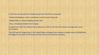 • In 2011 Ma announced that Taobao would split into three companies:
1. Taobao Marketplace, where individuals could buy and sell goods.
2. Taobao Mall, an online shopping portal; and
3. eTao, a shopping-related search engine.
• In September 2014 the Alibaba Group debuted an IPO on the New York Stock Exchange that raised
$21.8 billion.
• That IPO was the largest ever in the United States and gave the company a market value of $168 billion,
the highest such value in IPO history at that time for any Internet company.
 