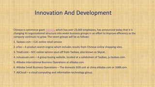 Innovation And Development
• Chinese e-commerce giant Alibaba, which has over 23,000 employees, has announced today that it is
changing its organizational structure into seven business groups in an effort to improve efficiency as the
company continues to grow. The seven groups will be as follows:
• 1. Taobao.com – C2C online retail service
• 2. eTao – A product search engine which includes results from Chinese online shopping sites.
• 3. Tmall.com – B2C online service spun off from Taobao, also known as Skycat.
• 4. Juhuasuan.com – A group buying website, located at a subdomain of Taobao, ju.taobao.com.
• 5. Alibaba International Business Operations at alibaba.com.
• 6. Alibaba Small Business Operations – The domestic B2B unit at china.alibaba.com or 1688.com.
• 7. AliCloud – a cloud computing and information technology group.
 