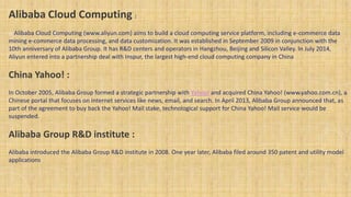 Alibaba Cloud Computing :
o Alibaba Cloud Computing (www.aliyun.com) aims to build a cloud computing service platform, including e-commerce data
mining e-commerce data processing, and data customization. It was established in September 2009 in conjunction with the
10th anniversary of Alibaba Group. It has R&D centers and operators in Hangzhou, Beijing and Silicon Valley. In July 2014,
Aliyun entered into a partnership deal with Inspur, the largest high-end cloud computing company in China.
China Yahoo! :
In October 2005, Alibaba Group formed a strategic partnership with Yahoo! and acquired China Yahoo! (www.yahoo.com.cn), a
Chinese portal that focuses on Internet services like news, email, and search. In April 2013, Alibaba Group announced that, as
part of the agreement to buy back the Yahoo! Mail stake, technological support for China Yahoo! Mail service would be
suspended.
Alibaba Group R&D institute :
Alibaba introduced the Alibaba Group R&D institute in 2008. One year later, Alibaba filed around 350 patent and utility model
applications.
 