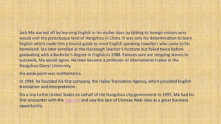 • Jack Ma started off by learning English in his earlier days by talking to foreign visitors who
would visit the picturesq...