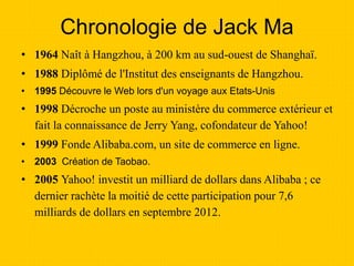 Chronologie de Jack Ma
• 1964 Naît à Hangzhou, à 200 km au sud-ouest de Shanghaï.
• 1988 Diplômé de l'Institut des enseignants de Hangzhou.
• 1995 Découvre le Web lors d'un voyage aux Etats-Unis
• 1998 Décroche un poste au ministère du commerce extérieur et
fait la connaissance de Jerry Yang, cofondateur de Yahoo!
• 1999 Fonde Alibaba.com, un site de commerce en ligne.
• 2003 Création de Taobao.
• 2005 Yahoo! investit un milliard de dollars dans Alibaba ; ce
dernier rachète la moitié de cette participation pour 7,6
milliards de dollars en septembre 2012.
 