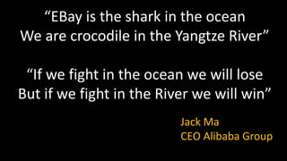 “EBay is the shark in the ocean
We are crocodile in the Yangtze River”
“If we fight in the ocean we will lose
But if we fight in the River we will win”
Jack Ma
CEO Alibaba Group
 