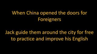 When China opened the doors for
Foreigners
Jack guide them around the city for free
to practice and improve his English
 