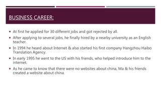 BUSINESS CAREER:
 At first he applied for 30 different jobs and got rejected by all.
 After applying to several jobs, he finally hired by a nearby university as an English
teacher.
 In 1994 he heard about Internet & also started his first company Hangzhou Haibo
Translation Agency.
 In early 1995 he went to the US with his friends, who helped introduce him to the
internet.
 As he came to know that there were no websites about china, Ma & his friends
created a website about china.
 