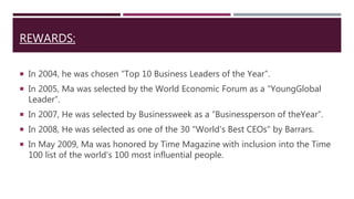 REWARDS:
 In 2004, he was chosen “Top 10 Business Leaders of the Year”.
 In 2005, Ma was selected by the World Economic Forum as a “YoungGlobal
Leader”.
 In 2007, He was selected by Businessweek as a “Businessperson of theYear”.
 In 2008, He was selected as one of the 30 "World's Best CEOs" by Barrars.
 In May 2009, Ma was honored by Time Magazine with inclusion into the Time
100 list of the world's 100 most influential people.
 