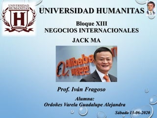 UNIVERSIDAD HUMANITAS
JACK MA
Alumna:
Ordoñes Varela Guadalupe Alejandra
Bloque XIII
NEGOCIOS INTERNACIONALES
Prof. Iván Fragoso
Sábado 13-06-2020
 