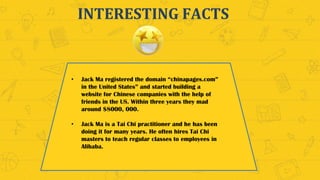 INTERESTING FACTS
• Jack Ma registered the domain “chinapages.com”
in the United States” and started building a
website for Chinese companies with the help of
friends in the US. Within three years they mad
around $8000, 000.
• Jack Ma is a Tai Chi practitioner and he has been
doing it for many years. He often hires Tai Chi
masters to teach regular classes to employees in
Alibaba.
 