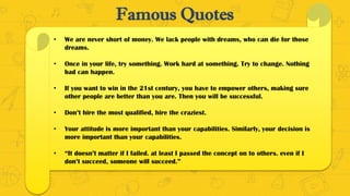 Famous Quotes
• We are never short of money. We lack people with dreams, who can die for those
dreams.
• Once in your life, try something. Work hard at something. Try to change. Nothing
bad can happen.
• If you want to win in the 21st century, you have to empower others, making sure
other people are better than you are. Then you will be successful.
• Don’t hire the most qualified, hire the craziest.
• Your attitude is more important than your capabilities. Similarly, your decision is
more important than your capabilities.
• “It doesn’t matter if I failed. at least I passed the concept on to others. even if I
don’t succeed, someone will succeed.”
 