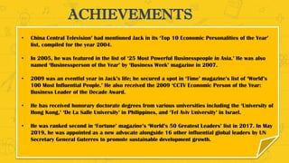 ACHIEVEMENTS
• China Central Television’ had mentioned Jack in its ‘Top 10 Economic Personalities of the Year’
list, compiled for the year 2004.
• In 2005, he was featured in the list of ‘25 Most Powerful Businesspeople in Asia.’ He was also
named ‘Businessperson of the Year’ by ‘Business Week’ magazine in 2007.
• 2009 was an eventful year in Jack’s life; he secured a spot in ‘Time’ magazine’s list of ‘World’s
100 Most Influential People.’ He also received the 2009 ‘CCTV Economic Person of the Year:
Business Leader of the Decade Award.
• He has received honorary doctorate degrees from various universities including the ‘University of
Hong Kong,’ ‘De La Salle University’ in Philippines, and ‘Tel Aviv University’ in Israel.
• He was ranked second in ‘Fortune’ magazine’s ‘World’s 50 Greatest Leaders’ list in 2017. In May
2019, he was appointed as a new advocate alongside 16 other influential global leaders by UN
Secretary General Guterres to promote sustainable development growth.
 
