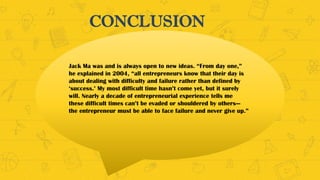 CONCLUSION
Jack Ma was and is always open to new ideas. “From day one,”
he explained in 2004, “all entrepreneurs know that their day is
about dealing with difficulty and failure rather than defined by
‘success.’ My most difficult time hasn’t come yet, but it surely
will. Nearly a decade of entrepreneurial experience tells me
these difficult times can’t be evaded or shouldered by others—
the entrepreneur must be able to face failure and never give up.”
 
