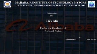 MAHARAJA INSTITUTE OF TECHNOLOGY MYSORE
DEPARTMENT OF INFORMATION SCIENCE AND ENGINEERING.
Presentation
ON
Jack Ma
Under the Guidance of
Prof. Amith Pradhan
BY
Syeda Yaseera 4MH21IS103
 