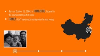 Born on October 15, 1964, in Hangzhou, located in the southeastern part of China 
Familydidn't have much money when he was young  