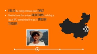 Failedthe college entrance exam twice 
Received more than a dozen rejections-including a job at KFC, before being hired as an English teacher  