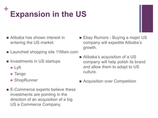 +
Expansion in the US
 Alibaba has shown interest in
entering the US market
 Launched shopping site 11Main.com
 Investments in US startups
 Lyft
 Tango
 ShopRunner
 E-Commerce experts believe these
investments are pointing in the
direction of an acquisition of a big
US e Commerce Company.
 Ebay Rumors - Buying a major US
company will expedite Alibaba’s
growth.
 Alibaba’s acquisition of a US
company will help polish its brand
and allow them to adapt to US
culture.
 Acquisition over Competition
 