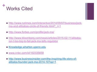 +
Works Cited
 http://www.nytimes.com/interactive/2014/09/07/business/jack-
ma-and-alibabas-circle-of-friends.html?_r=1
 http://www.forbes.com/profile/jack-ma/
 http://www.bloomberg.com/news/articles/2015-02-11/alibaba-
isn-t-too-big-to-fail-jack-ma-tells-regulator
 Knowledge.wharton.upenn.edu
 www.cnbc.com/id/102335658
 http://www.businessinsider.com/the-inspiring-life-story-of-
alibaba-founder-jack-ma-2014-10?op=1
 