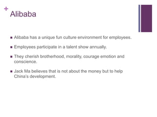 +
Alibaba
 Alibaba has a unique fun culture environment for employees.
 Employees participate in a talent show annually.
 They cherish brotherhood, morality, courage emotion and
conscience.
 Jack Ma believes that is not about the money but to help
China’s development.
 