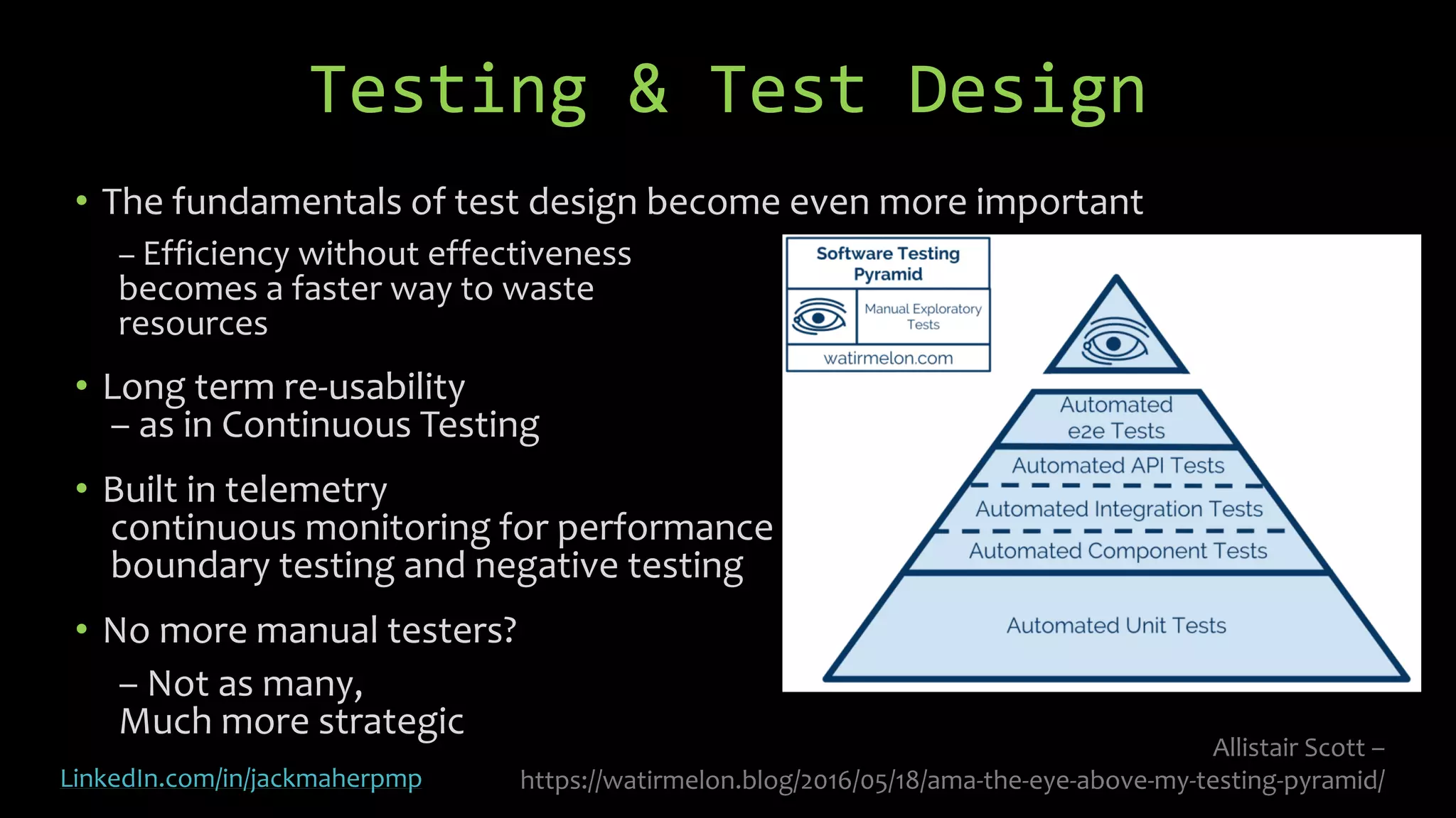 • The fundamentals of test design become even more important
– Efficiency without effectiveness
becomes a faster way to waste
resources
• Long term re-usability
– as in Continuous Testing
• Built in telemetry
continuous monitoring for performance
boundary testing and negative testing
• No more manual testers?
– Not as many,
Much more strategic
Testing & Test Design
Allistair Scott –
https://watirmelon.blog/2016/05/18/ama-the-eye-above-my-testing-pyramid/LinkedIn.com/in/jackmaherpmp
 