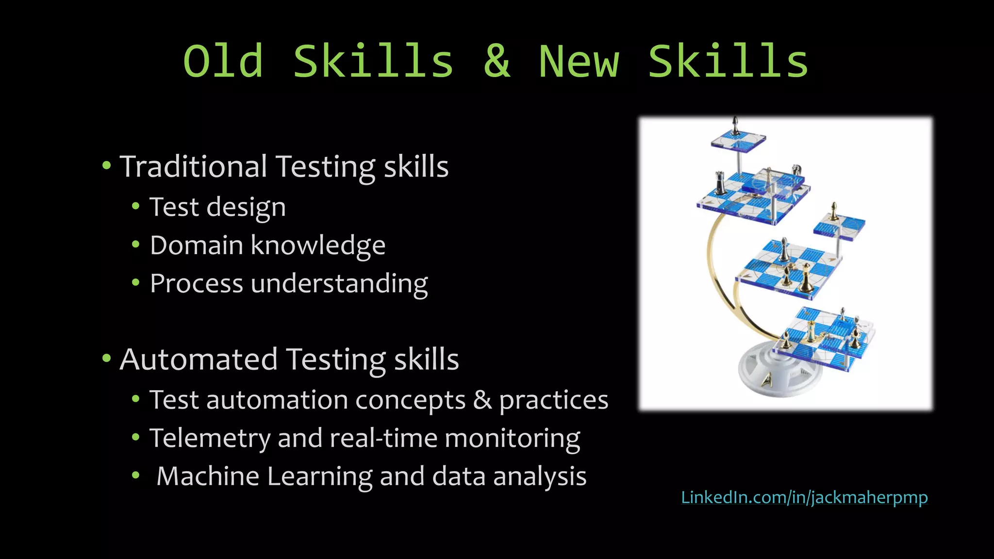 Old Skills & New Skills
• Traditional Testing skills
• Test design
• Domain knowledge
• Process understanding
• Automated Testing skills
• Test automation concepts & practices
• Telemetry and real-time monitoring
• Machine Learning and data analysis
LinkedIn.com/in/jackmaherpmp
 