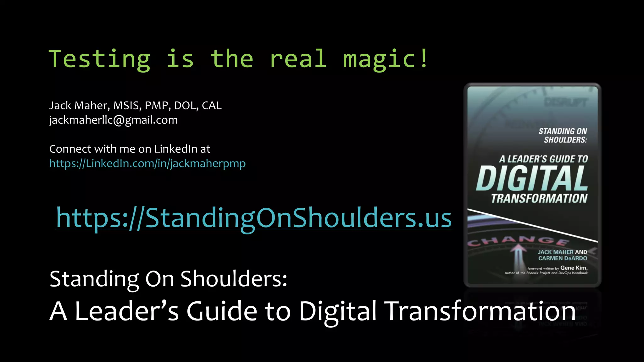 Testing is the real magic!
Jack Maher, MSIS, PMP, DOL, CAL
jackmaherllc@gmail.com
Connect with me on LinkedIn at
https://LinkedIn.com/in/jackmaherpmp
https://StandingOnShoulders.us
Standing On Shoulders:
A Leader’s Guide to Digital Transformation
 