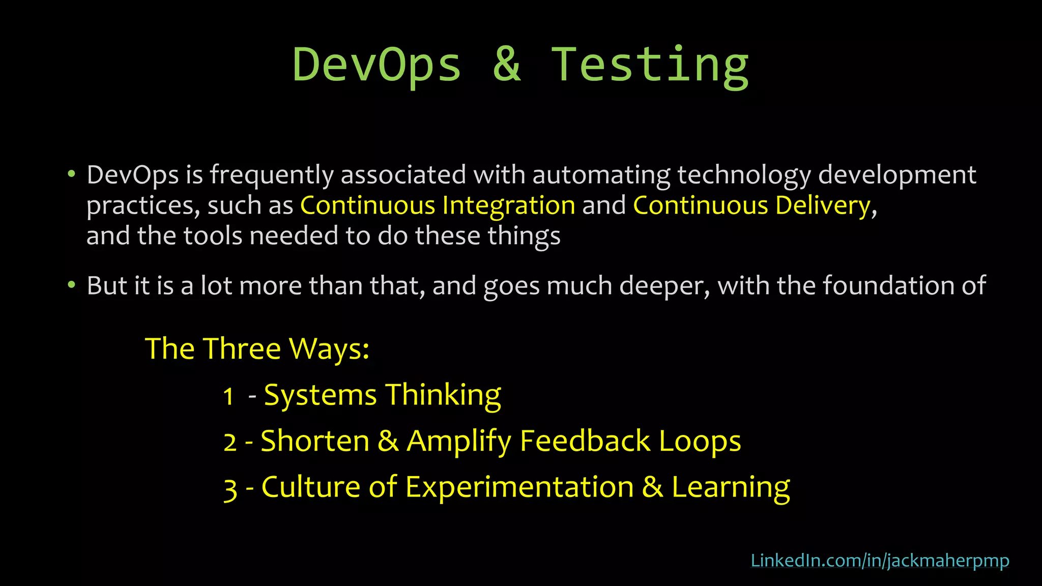 • DevOps is frequently associated with automating technology development
practices, such as Continuous Integration and Continuous Delivery,
and the tools needed to do these things
• But it is a lot more than that, and goes much deeper, with the foundation of
The Three Ways:
1 - Systems Thinking
2 - Shorten & Amplify Feedback Loops
3 - Culture of Experimentation & Learning
DevOps & Testing
LinkedIn.com/in/jackmaherpmp
 