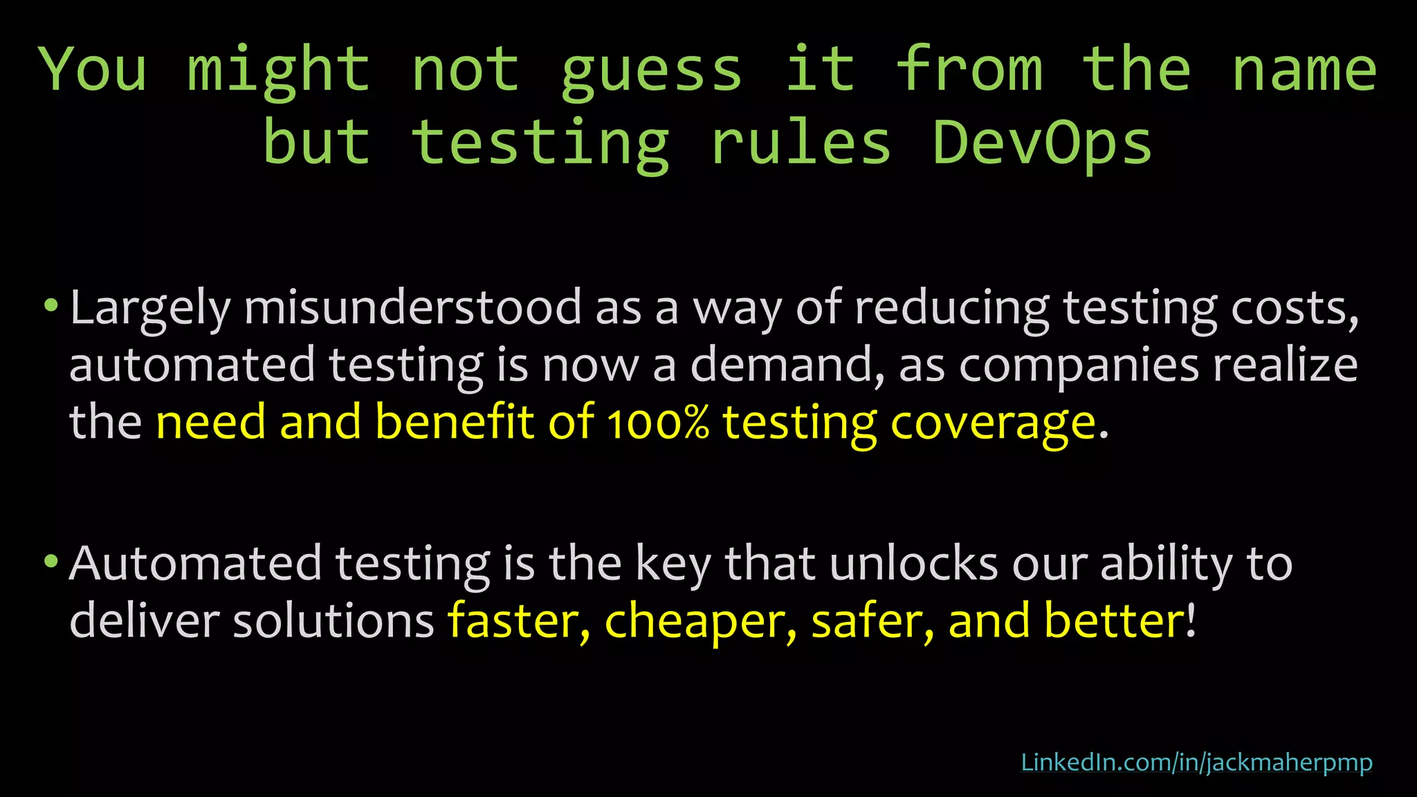 You might not guess it from the name
but testing rules DevOps
• Largely misunderstood as a way of reducing testing costs,
automated testing is now a demand, as companies realize
the need and benefit of 100% testing coverage.
•Automated testing is the key that unlocks our ability to
deliver solutions faster, cheaper, safer, and better!
LinkedIn.com/in/jackmaherpmp
 