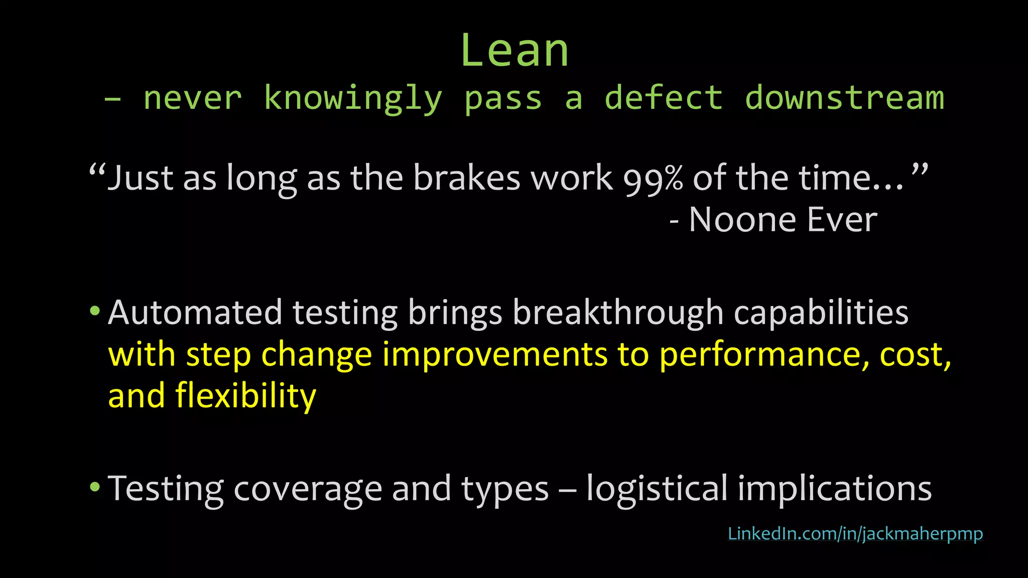 Lean
– never knowingly pass a defect downstream
“Just as long as the brakes work 99% of the time…”
- Noone Ever
• Automated testing brings breakthrough capabilities
with step change improvements to performance, cost,
and flexibility
• Testing coverage and types – logistical implications
LinkedIn.com/in/jackmaherpmp
 