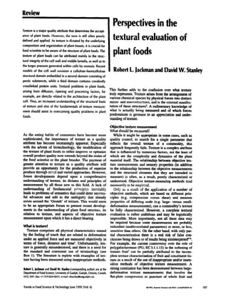 Review
Textureis a major quality a~ibute that determinesthe accept-
ance of plant foods. HoweceG the term is stillofien pcx~ly
defined and applied. As texture is dictated by the underlying
composition and organization of plant tissues,it is crucial for
food scientiststo he awareof the structureof plant foods.The
texture of plant foods can be attributed mainly to the struc-
tural integrityof thecell wall and middle larnella,aswell asto
the turgor pressuregeneratedwithin cells by osmosis.Recent
models of the cell wall envision a celiulose-hemicellulose
structuraldomain embeddedin a seconddomainconsistingof
pectic substances,while a third domain contains covalently
crosslinked protein units. Textural problems in plant foods,
arising from diffusion, ripening and processingfactors, for
example, are directly related to the architecture of the plant
cell. Thus, an increasedunderstandingof the structural basis
of texture and also of the fundamentals of texture measure-
ment should assistin overcoming quality problems in plant
foods.
As the eating habits of consumers have become more
sophisticated, the importance of texture as a quality
attribute has become increasingly apparent. Especially
with the advent of bioteclmology, the modification of
the texture of plant foods to either improve or optimize
overall product quality now extends beyond the realm of
the food scientist or the plant breeder. The payment of
greater attention to texture as a quality attribute will
provide an opportunity for the production of superior
produce throngh ncv~,l and varied approaches. However,
filture developments depend upon a comprehensive
understanding of texture, its dictates and principles of
measurement by all those new to this field. A lack of
understanding of fundzu-ncntal p~.ciplcs mc,vihTtbly
leads to problems of semantics that could deter success-
ful advances and add to the ambiguity that already
exists around the 'Gestalt" of texture. This would seem
to be an appropriate forum to present recent develop-
merits in the understanding of plant food structure, its
relation to texture, and aspects of objective texture
measurementupon which it has a direct bearing.
What is texture?
Texture comprises all physical characteristics sensed
by the feeling of touch that are related to deformation
under an applied force and are measured objectively in
terms of force, distance and tuneL Unfortunately, tex-
ture is generally misunderstood, and there is a need for
the standard and consistent use of terminology (see
Box 1). The fiterature is replete with examples of tex-
ture having been measured using inappropriate methods.
I~ohedL JadamaandDavidW.9aahy(correspondingauthor)areatthe
DepartmentofFoodScience,UniversityofGuelph,Guelph,Ontario,Canada
N1G2Wl (fax:÷1-519-824-6631;e-maihdstanleyQuoguelph.ca).
Perspectivesin the
texturalevaluationof
plant foods
RobertL.JackmanandDavidW. Stanley
This further adds to the confusion over what texture
truly represents. Texture arises from the arrangement of
various chemical speciesby physical forces into
micro- and macros~ac.m_res,and is the external manifes-
tation of these structuresL A rmlimentary knowledge of
what is actually being meaanrod and of which forces
predominate is germane to an appreciation and under-
standing of texture.
Objeclbe texture measuremeal
What should be measured?
While it might be approwiate in some cases, such as
quality control, to search for a single parameter that
reflects the overall texture .of a commodity, this
approach frequently fails. Textm'e is a complex attribute
that is influenced by nmnerous factors, not the least of
which are the complexity and dynamics of the plant
material itself. The relafiouship between objective tex-
ture measurements and sensoe3 properties (in addition
to the relationship between the objective meam:ementa
and the structural elements that they are intended to
measure) is often, as a result, poorly characterized or
understood. Objective texture-measuring methods mad
neces~ri!y to ~ empL~c~.
Only ~ a result of the appEcalion of a number of
objective methods, which are based on different win-
ciples (e.g. compression vcrs~]s shear) and measure
properties of differing scale O~-g-large- versus small-
deformation measurements),can a commodity's texture
be fully characterized. However, a complete textural
evaluation is rather ambitious and may be logistically
impossible. More impotently, not all these data may
be required because some mcasurenmnts are probably
redundant (mulficorrelated parameters) or more, or less,
sensitive than others. On the other hand, with only par-
tial characterization there is a real risk of false con-
ciusiousbeing drawn or of results being misinterpreted~.
For example, the current controversy over the role of
polygalacturonase (PG; EC3.1.1.15) in the softening of
tomato fruit7 can be partially attributed to the incom-
plete texture characterization of fruit and constituent tis-
sues as a result of the use of inapprol~iate and/or insen-
sitive methods of objective ~exture measurement. A
strong correlation has been demonsuated between large-
deformation texture measurements that involve the
flat-plate compression o1" puncture of whole fruit and
Trendsin FoodScience&TechnologyJune1995Wol.6]
 