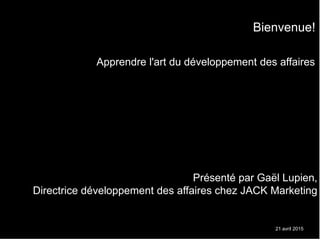 21 avril 2015
Apprendre l'art du développement des affaires
Présenté par Gaël Lupien,
Directrice développement des affaires chez JACK Marketing
Bienvenue!
 