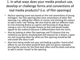 1. In what ways does your media product use,
develop or challenge forms and conventions of
real media products? (i.e. of film openings)
• My/our opening scene was based on the real conventions of young
teenagers. Our film opening does have conventions of other film
openings e.g. adding blur effects to scenes and chaining the colours
to add a more ‘sad’ feeling. We also tried to add our different style
to it by choosing drama as a genre and focusing on drug abuse
seeing as not a lot of people choose to that and would maybe
appeal to the audience because it differentiates from the norm.
• Also by looking at other film openings and TV-dramas that our
related to our genre, breaking bad and requiem for a dream, it gave
me and my group ideas for what our film opening should be like
and create the story it self.
• Also from doing media last year and looking a guides I learnt what
effects to use and what would fit best with our genre, examples
blurring the scenes for the flash back effect and the black and white
to add a certain ‘mood’ to the opening.
 